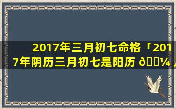 2017年三月初七命格「2017年阴历三月初七是阳历 🌼 几号」